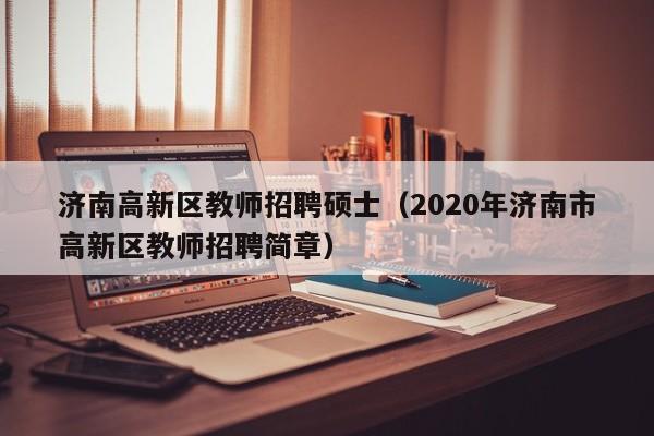 济南高新区教师招聘硕士(2020年济南市高新区教师招聘简章)-第1张图片-公办高校硕士招聘信息-最新高校硕士招聘信息-公办高校招聘条件 济南高新区教师招聘硕士(2020年济南市高新区教师招聘简章)-第1张图片-公办高校硕士招聘信息-最新高校硕士招聘信息-公办高校招聘条件