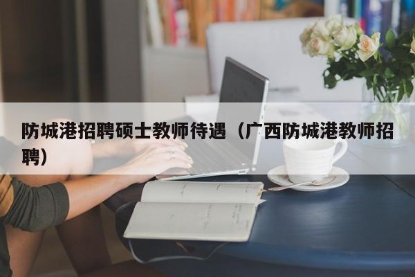 防城港招聘硕士教师待遇（广西防城港教师招聘）-第1张图片-公办高校硕士招聘信息-最新高校硕士招聘信息-公办高校招聘条件