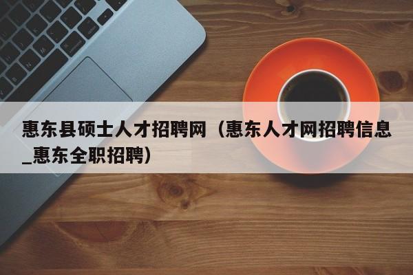 惠东县硕士人才招聘网（惠东人才网招聘信息_惠东全职招聘）-第1张图片-公办高校硕士招聘信息-最新高校硕士招聘信息-公办高校招聘条件