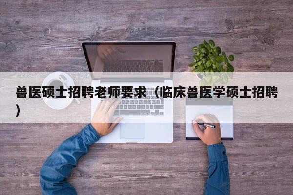 兽医硕士招聘老师要求（临床兽医学硕士招聘）-第1张图片-公办高校硕士招聘信息-最新高校硕士招聘信息-公办高校招聘条件