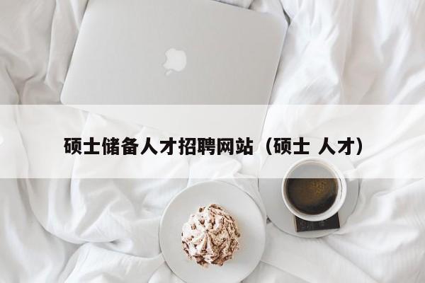 硕士储备人才招聘网站（硕士 人才）-第1张图片-公办高校硕士招聘信息-最新高校硕士招聘信息-公办高校招聘条件