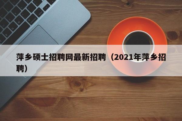 萍乡硕士招聘网最新招聘（2021年萍乡招聘）-第1张图片-公办高校硕士招聘信息-最新高校硕士招聘信息-公办高校招聘条件