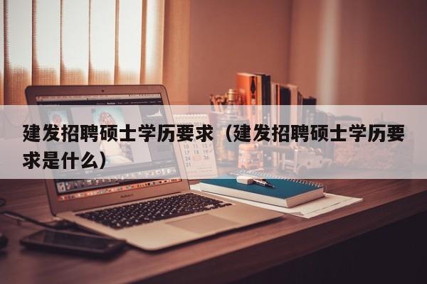 建发招聘硕士学历要求（建发招聘硕士学历要求是什么）-第1张图片-公办高校硕士招聘信息-最新高校硕士招聘信息-公办高校招聘条件