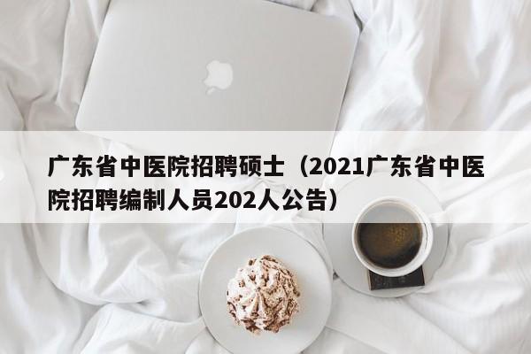 广东省中医院招聘硕士（2021广东省中医院招聘编制人员202人公告）-第1张图片-公办高校硕士招聘信息-最新高校硕士招聘信息-公办高校招聘条件