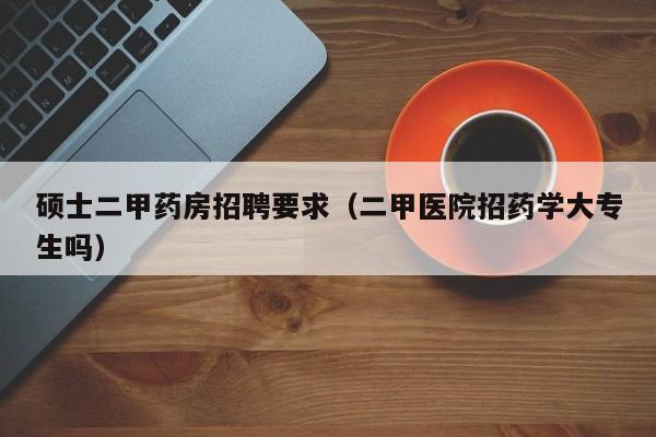 硕士二甲药房招聘要求（二甲医院招药学大专生吗）-第1张图片-公办高校硕士招聘信息-最新高校硕士招聘信息-公办高校招聘条件