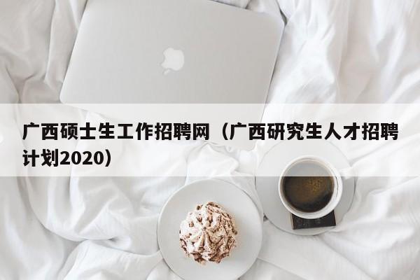 广西硕士生工作招聘网（广西研究生人才招聘计划2020）-第1张图片-公办高校硕士招聘信息-最新高校硕士招聘信息-公办高校招聘条件