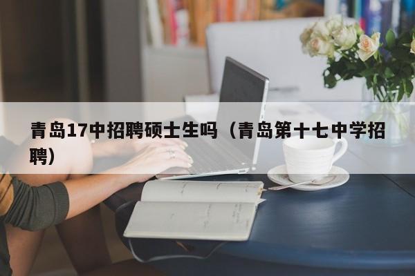 青岛17中招聘硕士生吗（青岛第十七中学招聘）-第1张图片-公办高校硕士招聘信息-最新高校硕士招聘信息-公办高校招聘条件