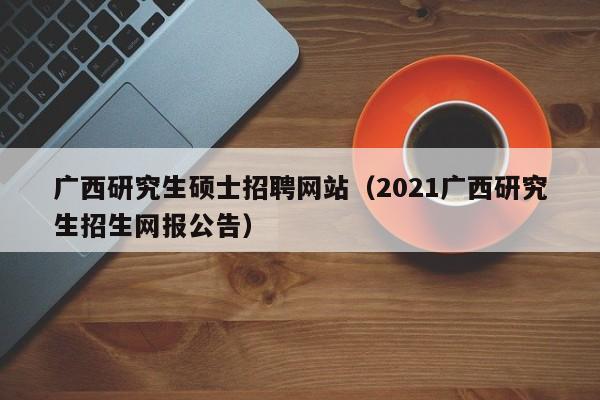 广西研究生硕士招聘网站（2021广西研究生招生网报公告）-第1张图片-公办高校硕士招聘信息-最新高校硕士招聘信息-公办高校招聘条件