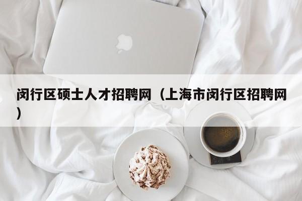 闵行区硕士人才招聘网（上海市闵行区招聘网）-第1张图片-公办高校硕士招聘信息-最新高校硕士招聘信息-公办高校招聘条件