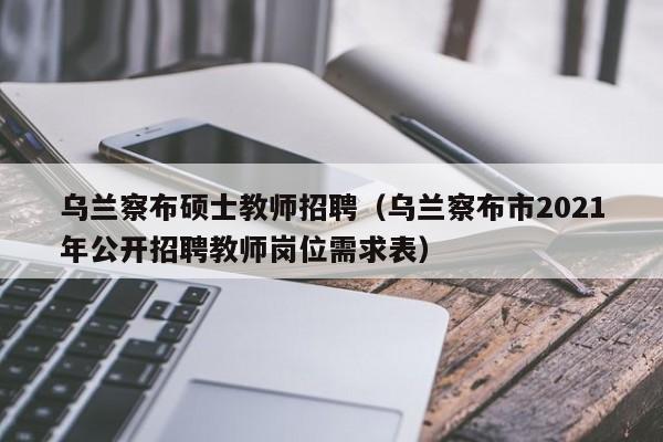 乌兰察布硕士教师招聘（乌兰察布市2021年公开招聘教师岗位需求表）-第1张图片-公办高校硕士招聘信息-最新高校硕士招聘信息-公办高校招聘条件