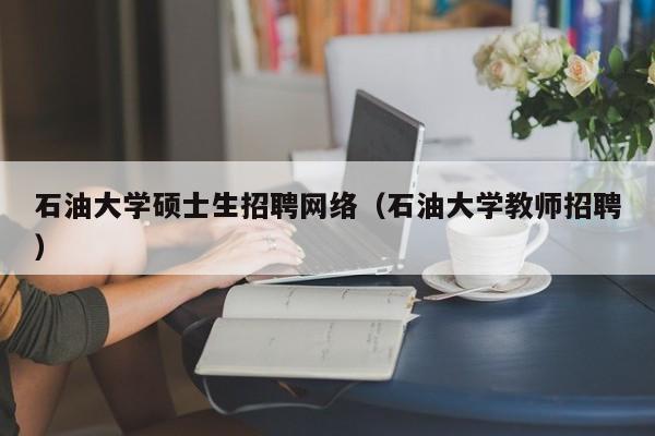 石油大学硕士生招聘网络（石油大学教师招聘）-第1张图片-公办高校硕士招聘信息-最新高校硕士招聘信息-公办高校招聘条件