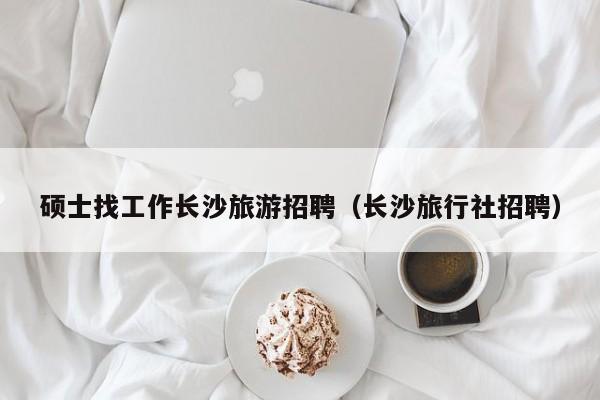 硕士找工作长沙旅游招聘（长沙旅行社招聘）-第1张图片-公办高校硕士招聘信息-最新高校硕士招聘信息-公办高校招聘条件