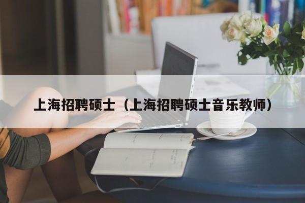 上海招聘硕士（上海招聘硕士音乐教师）-第1张图片-公办高校硕士招聘信息-最新高校硕士招聘信息-公办高校招聘条件
