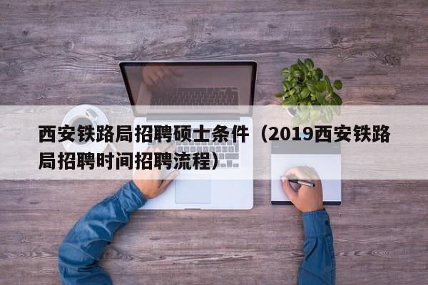 西安铁路局招聘硕士条件（2019西安铁路局招聘时间招聘流程）-第1张图片-公办高校硕士招聘信息-最新高校硕士招聘信息-公办高校招聘条件