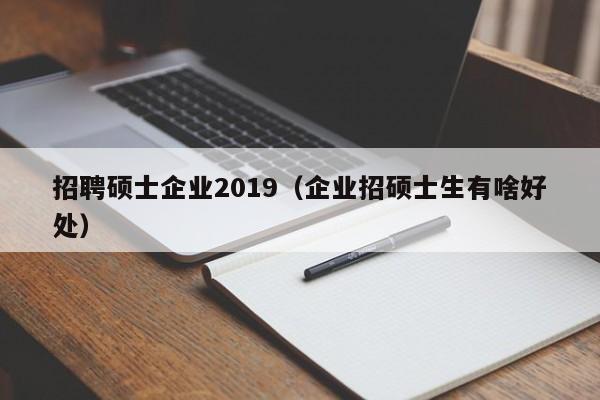 招聘硕士企业2019（企业招硕士生有啥好处）-第1张图片-公办高校硕士招聘信息-最新高校硕士招聘信息-公办高校招聘条件