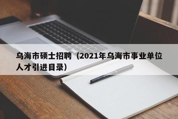 乌海市硕士招聘（2021年乌海市事业单位人才引进目录）-第1张图片-公办高校硕士招聘信息-最新高校硕士招聘信息-公办高校招聘条件
