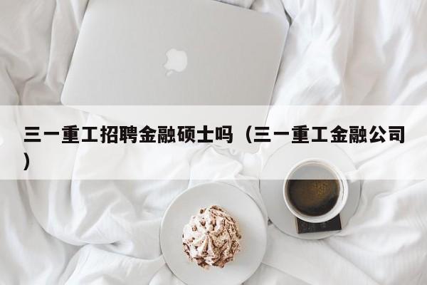 三一重工招聘金融硕士吗（三一重工金融公司）-第1张图片-公办高校硕士招聘信息-最新高校硕士招聘信息-公办高校招聘条件