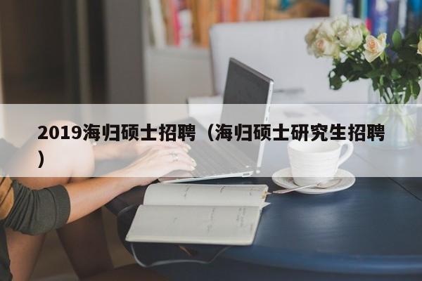 2019海归硕士招聘（海归硕士研究生招聘）-第1张图片-公办高校硕士招聘信息-最新高校硕士招聘信息-公办高校招聘条件
