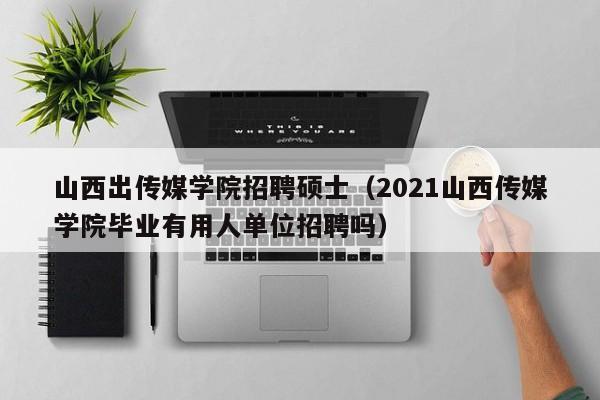 山西出传媒学院招聘硕士（2021山西传媒学院毕业有用人单位招聘吗）-第1张图片-公办高校硕士招聘信息-最新高校硕士招聘信息-公办高校招聘条件