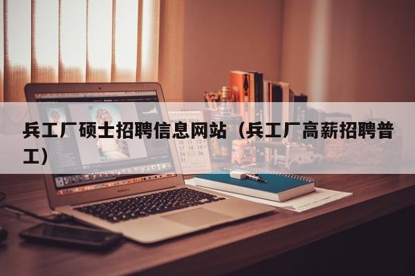 兵工厂硕士招聘信息网站（兵工厂高薪招聘普工）-第1张图片-公办高校硕士招聘信息-最新高校硕士招聘信息-公办高校招聘条件
