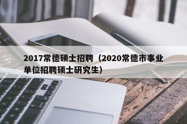 2017常德硕士招聘（2020常德市事业单位招聘硕士研究生）-第1张图片-公办高校硕士招聘信息-最新高校硕士招聘信息-公办高校招聘条件
