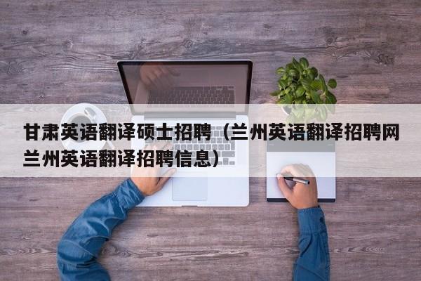 甘肃英语翻译硕士招聘（兰州英语翻译招聘网兰州英语翻译招聘信息）-第1张图片-公办高校硕士招聘信息-最新高校硕士招聘信息-公办高校招聘条件
