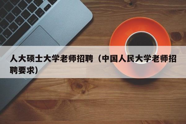 人大硕士大学老师招聘（中国人民大学老师招聘要求）-第1张图片-公办高校硕士招聘信息-最新高校硕士招聘信息-公办高校招聘条件