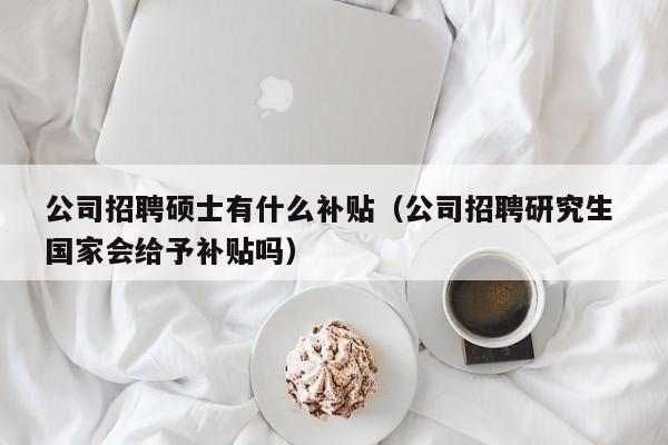 公司招聘硕士有什么补贴（公司招聘研究生 国家会给予补贴吗）-第1张图片-公办高校硕士招聘信息-最新高校硕士招聘信息-公办高校招聘条件