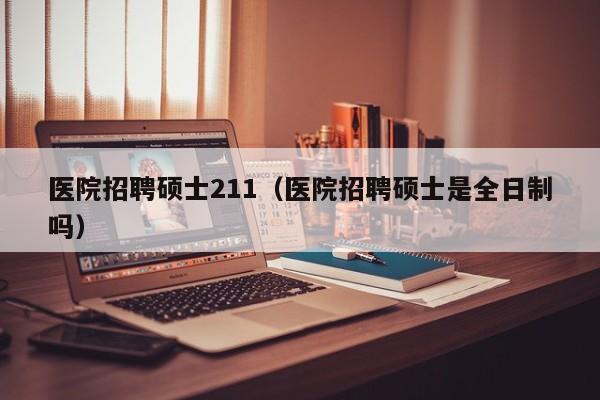 医院招聘硕士211（医院招聘硕士是全日制吗）-第1张图片-公办高校硕士招聘信息-最新高校硕士招聘信息-公办高校招聘条件