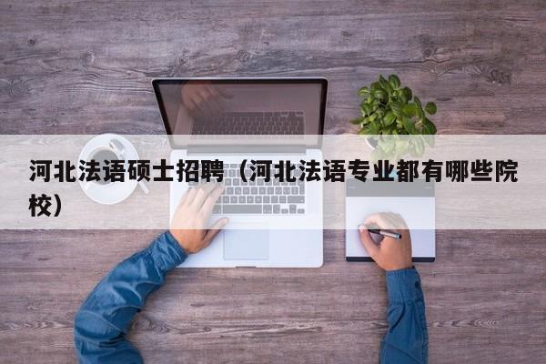 河北法语硕士招聘（河北法语专业都有哪些院校）-第1张图片-公办高校硕士招聘信息-最新高校硕士招聘信息-公办高校招聘条件