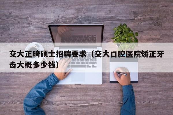 交大正畸硕士招聘要求（交大口腔医院矫正牙齿大概多少钱）-第1张图片-公办高校硕士招聘信息-最新高校硕士招聘信息-公办高校招聘条件