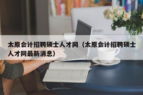 太原会计招聘硕士人才网（太原会计招聘硕士人才网最新消息）-第1张图片-公办高校硕士招聘信息-最新高校硕士招聘信息-公办高校招聘条件