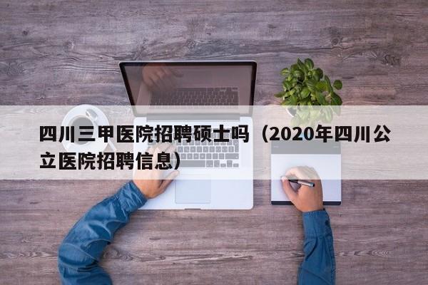 四川三甲医院招聘硕士吗（2020年四川公立医院招聘信息）-第1张图片-公办高校硕士招聘信息-最新高校硕士招聘信息-公办高校招聘条件