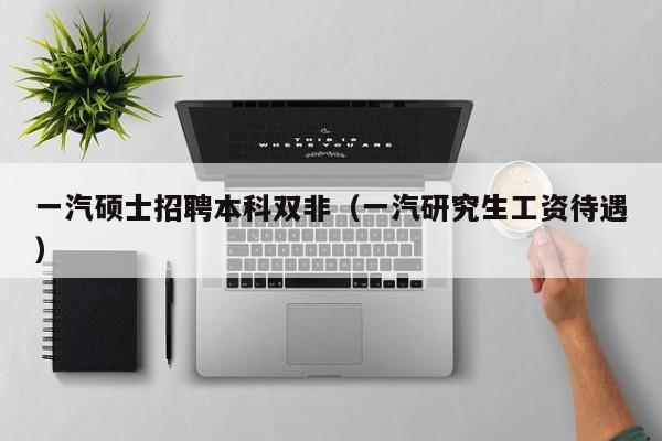 一汽硕士招聘本科双非（一汽研究生工资待遇）-第1张图片-公办高校硕士招聘信息-最新高校硕士招聘信息-公办高校招聘条件