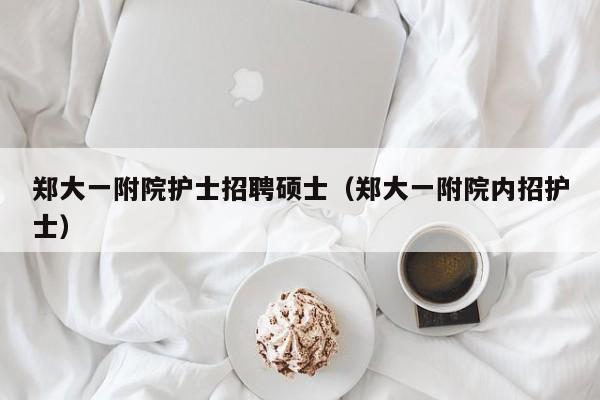 郑大一附院护士招聘硕士（郑大一附院内招护士）-第1张图片-公办高校硕士招聘信息-最新高校硕士招聘信息-公办高校招聘条件