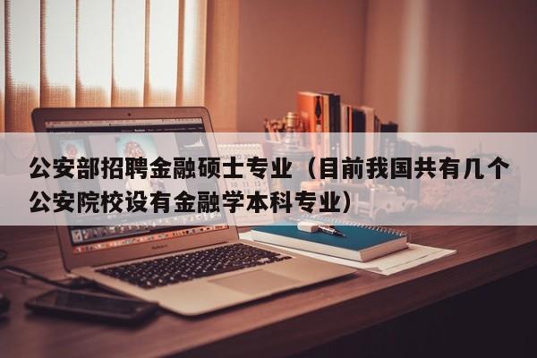 公安部招聘金融硕士专业（目前我国共有几个公安院校设有金融学本科专业）-第1张图片-公办高校硕士招聘信息-最新高校硕士招聘信息-公办高校招聘条件
