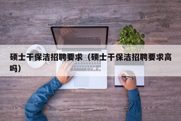 硕士干保洁招聘要求（硕士干保洁招聘要求高吗）-第1张图片-公办高校硕士招聘信息-最新高校硕士招聘信息-公办高校招聘条件