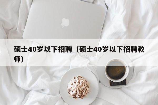 硕士40岁以下招聘（硕士40岁以下招聘教师）-第1张图片-公办高校硕士招聘信息-最新高校硕士招聘信息-公办高校招聘条件