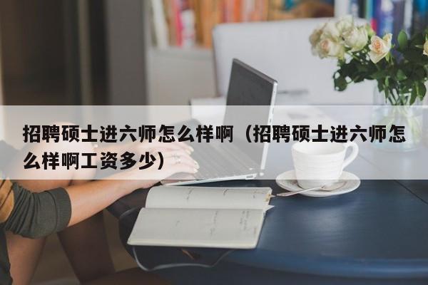 招聘硕士进六师怎么样啊（招聘硕士进六师怎么样啊工资多少）-第1张图片-公办高校硕士招聘信息-最新高校硕士招聘信息-公办高校招聘条件
