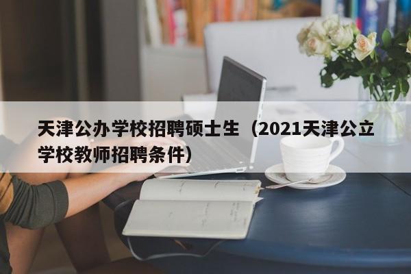 天津公办学校招聘硕士生（2021天津公立学校教师招聘条件）-第1张图片-公办高校硕士招聘信息-最新高校硕士招聘信息-公办高校招聘条件