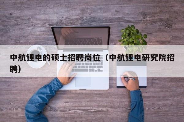 中航锂电的硕士招聘岗位（中航锂电研究院招聘）-第1张图片-公办高校硕士招聘信息-最新高校硕士招聘信息-公办高校招聘条件