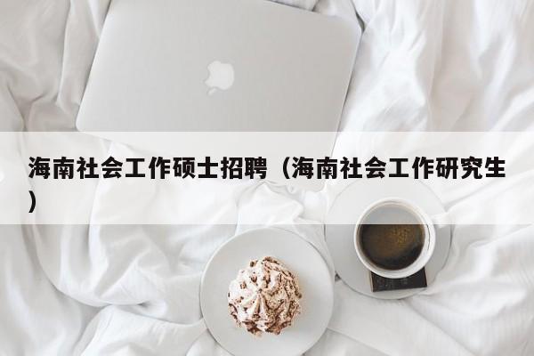 海南社会工作硕士招聘（海南社会工作研究生）-第1张图片-公办高校硕士招聘信息-最新高校硕士招聘信息-公办高校招聘条件