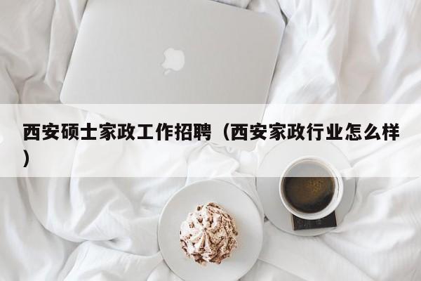 西安硕士家政工作招聘（西安家政行业怎么样）-第1张图片-公办高校硕士招聘信息-最新高校硕士招聘信息-公办高校招聘条件