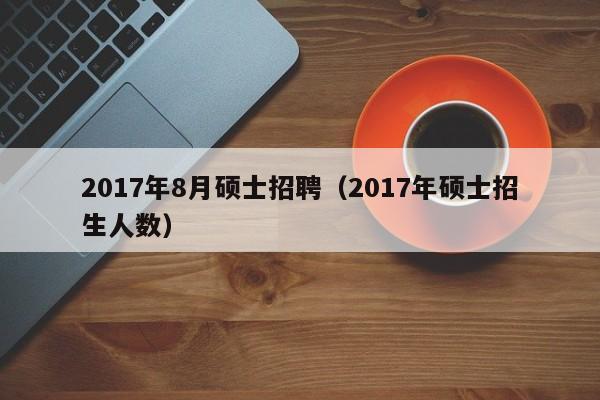 2017年8月硕士招聘（2017年硕士招生人数）-第1张图片-公办高校硕士招聘信息-最新高校硕士招聘信息-公办高校招聘条件