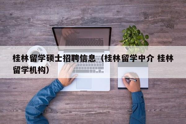 桂林留学硕士招聘信息（桂林留学中介 桂林留学机构）-第1张图片-公办高校硕士招聘信息-最新高校硕士招聘信息-公办高校招聘条件