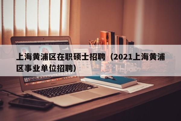 上海黄浦区在职硕士招聘（2021上海黄浦区事业单位招聘）-第1张图片-公办高校硕士招聘信息-最新高校硕士招聘信息-公办高校招聘条件