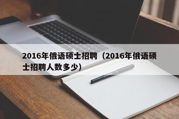2016年俄语硕士招聘（2016年俄语硕士招聘人数多少）-第1张图片-公办高校硕士招聘信息-最新高校硕士招聘信息-公办高校招聘条件