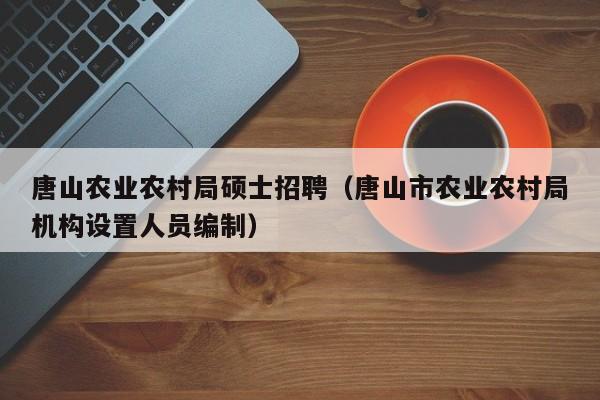 唐山农业农村局硕士招聘（唐山市农业农村局机构设置人员编制）-第1张图片-公办高校硕士招聘信息-最新高校硕士招聘信息-公办高校招聘条件