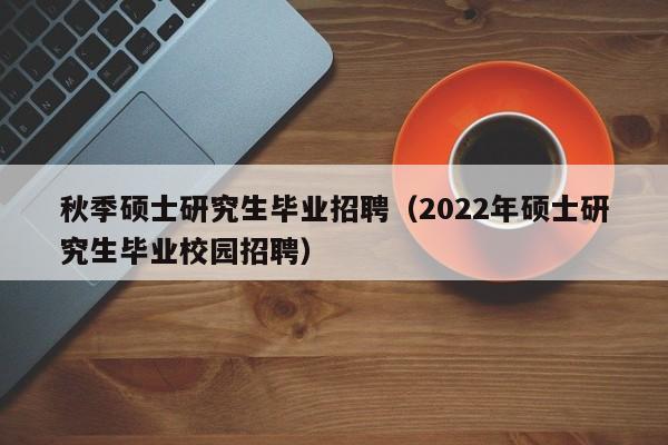 秋季硕士研究生毕业招聘（2022年硕士研究生毕业校园招聘）-第1张图片-公办高校硕士招聘信息-最新高校硕士招聘信息-公办高校招聘条件