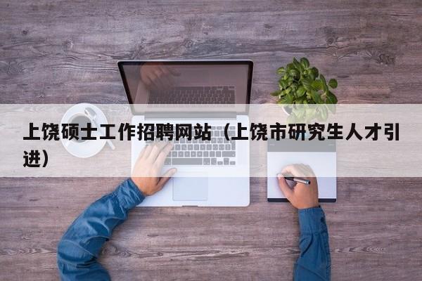 上饶硕士工作招聘网站（上饶市研究生人才引进）-第1张图片-公办高校硕士招聘信息-最新高校硕士招聘信息-公办高校招聘条件